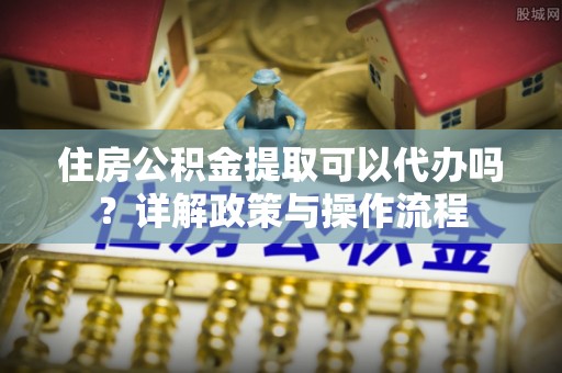 麻阳住房公积金提取可以代办吗？详解政策与操作流程