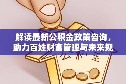 麻阳解读最新公积金政策咨询，助力百姓财富管理与未来规划