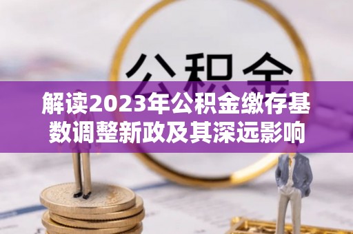 麻阳解读2023年公积金缴存基数调整新政及其深远影响