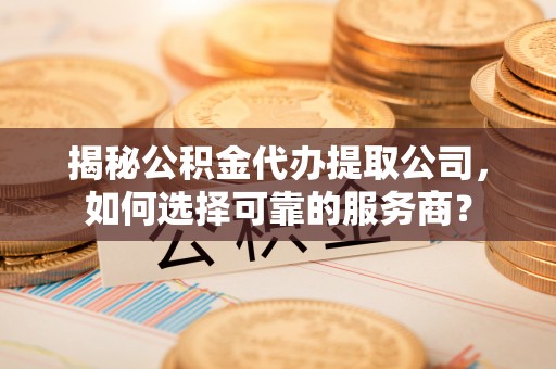 麻阳揭秘公积金代办提取公司，如何选择可靠的服务商？