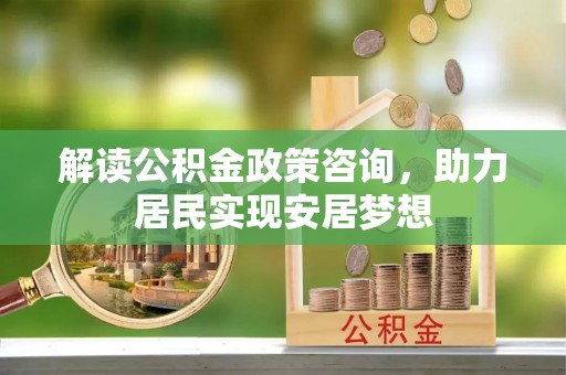 麻阳解读公积金政策咨询，助力居民实现安居梦想