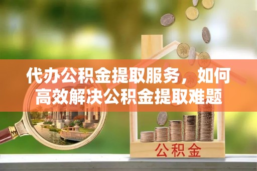 麻阳代办公积金提取服务，如何高效解决公积金提取难题