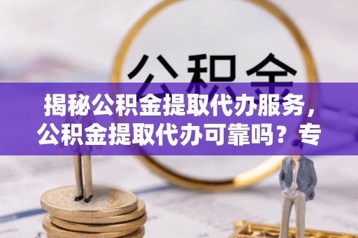 麻阳揭秘公积金提取代办服务，公积金提取代办可靠吗？专业解析与实用指南