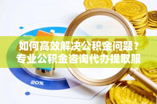 麻阳如何高效解决公积金问题？专业公积金咨询代办提取服务来帮你