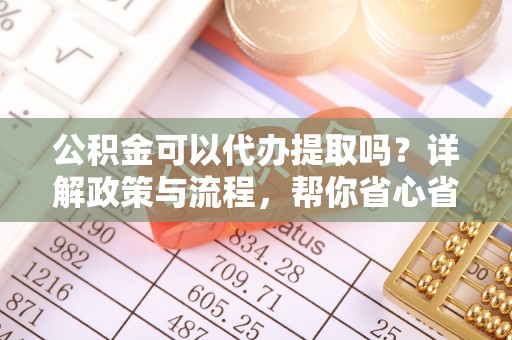 麻阳公积金可以代办提取吗？详解政策与流程，帮你省心省力
