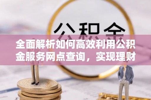 麻阳全面解析如何高效利用公积金服务网点查询，实现理财与生活优化