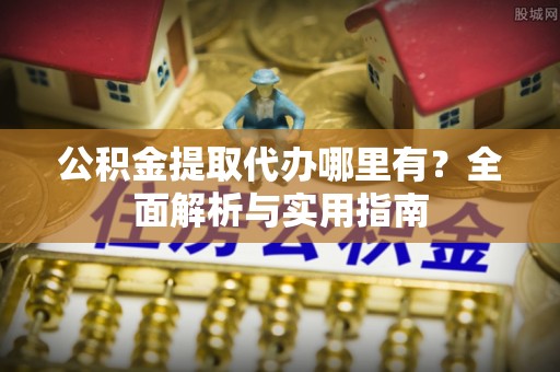 麻阳公积金提取代办哪里有？全面解析与实用指南