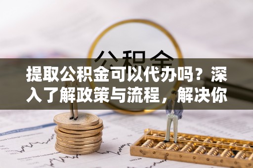 麻阳提取公积金可以代办吗？深入了解政策与流程，解决你的疑问