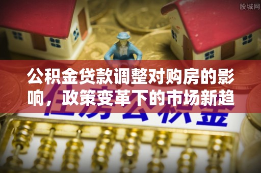 麻阳公积金贷款调整对购房的影响，政策变革下的市场新趋势