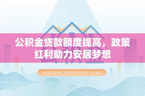麻阳公积金贷款额度提高，政策红利助力安居梦想