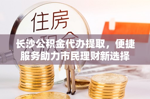 麻阳长沙公积金代办提取，便捷服务助力市民理财新选择