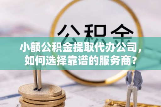 麻阳小额公积金提取代办公司，如何选择靠谱的服务商？