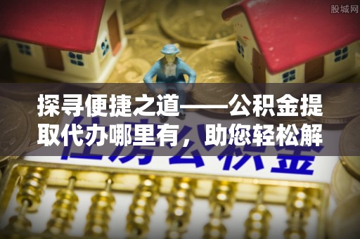 麻阳探寻便捷之道——公积金提取代办哪里有，助您轻松解决资金难题