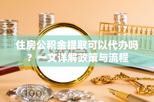 麻阳住房公积金提取可以代办吗？一文详解政策与流程
