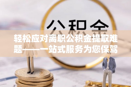 麻阳轻松应对离职公积金提取难题——一站式服务为您保驾护航
