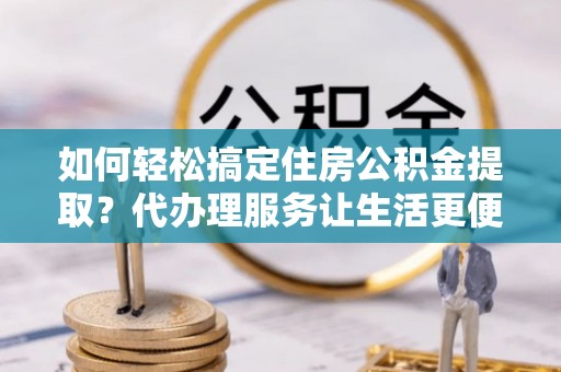 麻阳如何轻松搞定住房公积金提取？代办理服务让生活更便捷！