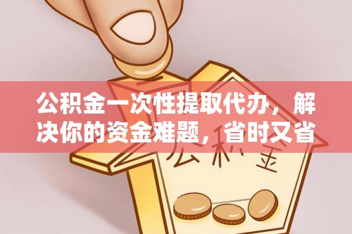 麻阳公积金一次性提取代办，解决你的资金难题，省时又省心