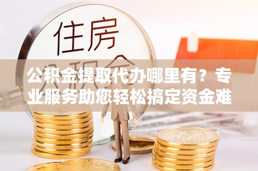 麻阳公积金提取代办哪里有？专业服务助您轻松搞定资金难题
