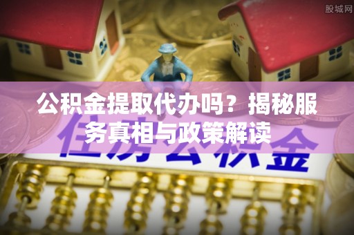 麻阳公积金提取代办吗？揭秘服务真相与政策解读