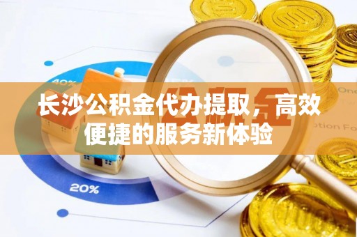 麻阳长沙公积金代办提取，高效便捷的服务新体验