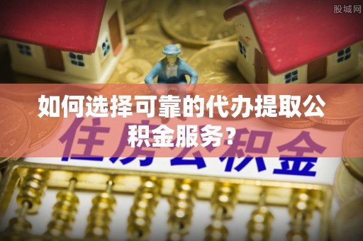 麻阳如何选择可靠的代办提取公积金服务？