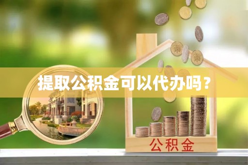 麻阳提取公积金可以代办吗？