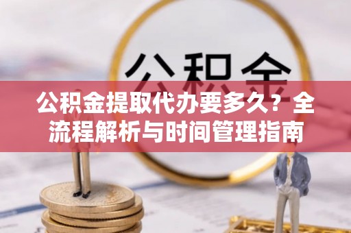 麻阳公积金提取代办要多久？全流程解析与时间管理指南