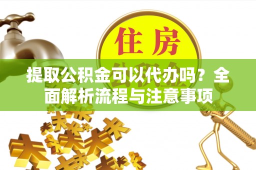 麻阳提取公积金可以代办吗？全面解析流程与注意事项