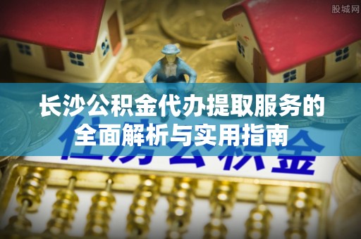 麻阳长沙公积金代办提取服务的全面解析与实用指南