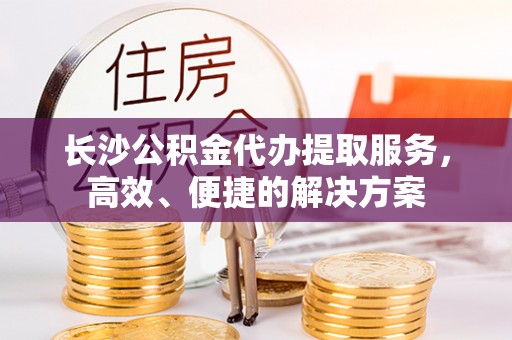 麻阳长沙公积金代办提取服务，高效、便捷的解决方案