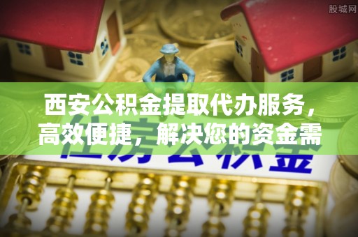 麻阳西安公积金提取代办服务，高效便捷，解决您的资金需求