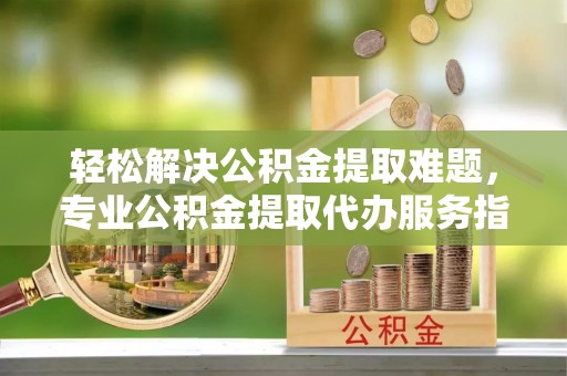 麻阳轻松解决公积金提取难题，专业公积金提取代办服务指南
