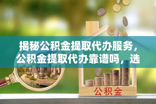 麻阳揭秘公积金提取代办服务，公积金提取代办靠谱吗，选择需谨慎