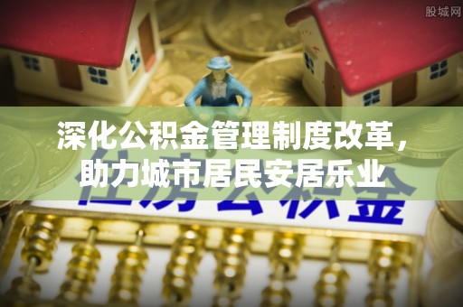 麻阳深化公积金管理制度改革，助力城市居民安居乐业