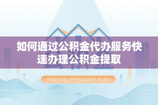 麻阳如何通过公积金代办服务快速办理公积金提取