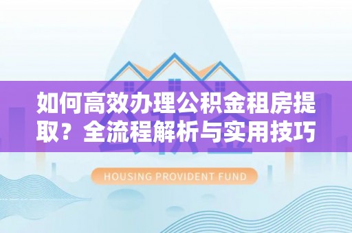 麻阳如何高效办理公积金租房提取？全流程解析与实用技巧
