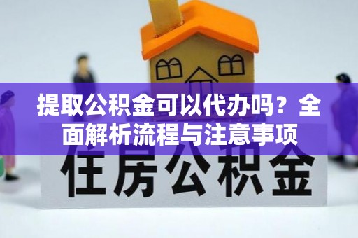 麻阳提取公积金可以代办吗？全面解析流程与注意事项
