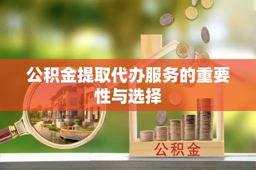 麻阳公积金提取代办服务的重要性与选择
