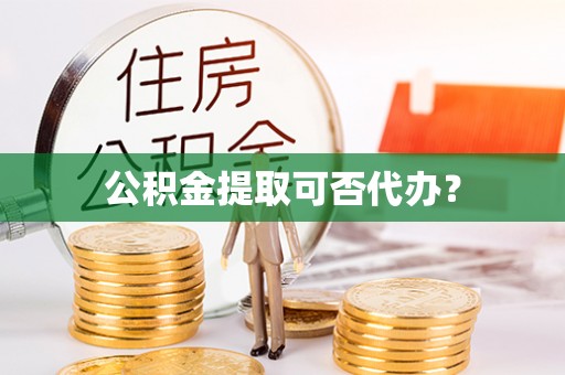 麻阳公积金提取可否代办？
