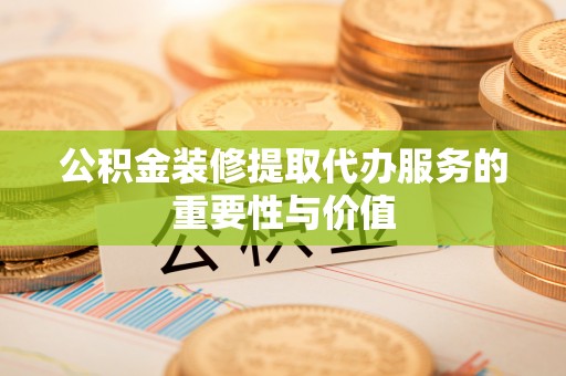 麻阳公积金装修提取代办服务的重要性与价值