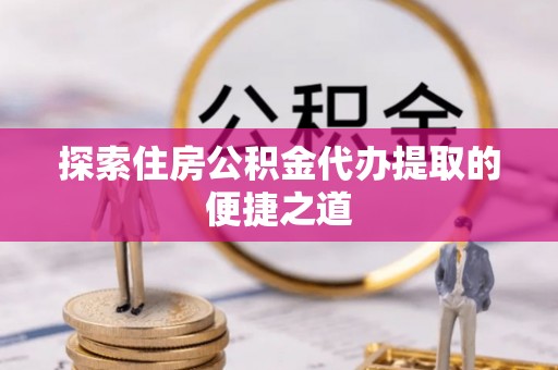 麻阳探索住房公积金代办提取的便捷之道