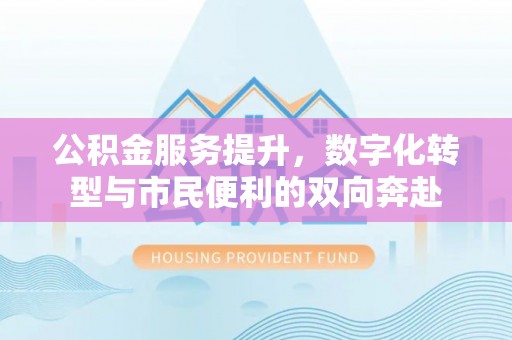 麻阳公积金服务提升，数字化转型与市民便利的双向奔赴