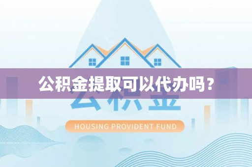 麻阳公积金提取可以代办吗？
