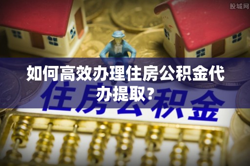 麻阳如何高效办理住房公积金代办提取？