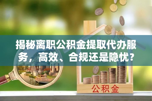 麻阳揭秘离职公积金提取代办服务，高效、合规还是隐忧？