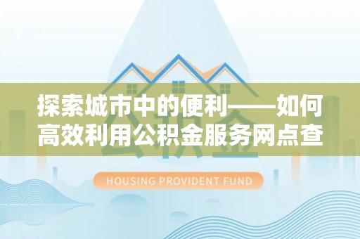 麻阳探索城市中的便利——如何高效利用公积金服务网点查询功能