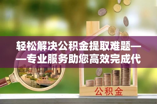 麻阳轻松解决公积金提取难题——专业服务助您高效完成代办公积金提取