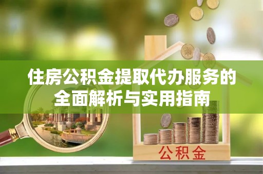 麻阳住房公积金提取代办服务的全面解析与实用指南