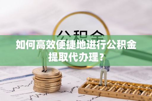 麻阳如何高效便捷地进行公积金提取代办理？