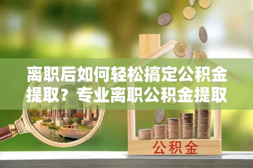 麻阳离职后如何轻松搞定公积金提取？专业离职公积金提取代办服务助你一臂之力